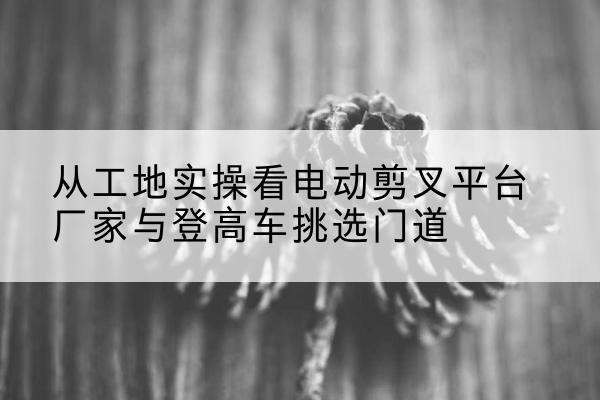 源城电动剪叉升降平台厂家-从工地实操看电动剪叉平台厂家与登高车挑选门道